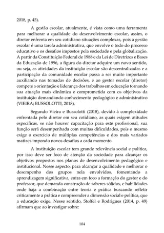 104
2018, p. 45).
A gestão escolar, atualmente, é vista como uma ferramenta
para melhorar a qualidade do desenvolvimento escolar, assim, o
diretor enfrenta em seu cotidiano situações complexas, pois a gestão
escolar é uma tarefa administrativa, que envolve o todo do processo
educativo e os desafios impostos pela sociedade e pela globalização.
A partir da Constituição Federal de 1988 e da Lei de Diretrizes e Bases
da Educação de 1996, a figura do diretor adquire um novo sentido,
ou seja, as atividades da instituição escolar são descentralizadas e a
participação da comunidade escolar passa a ser muito importante
auxiliando nas tomadas de decisões, e ao gestor escolar (diretor)
compete a orientação e liderança dos trabalhos em educação tornando
sua atuação mais dinâmica e comprometida com os objetivos da
instituição demandando conhecimento pedagógico e administrativo
(VIEIRA; BUSSOLOTTI, 2018).
Segundo Vieira e Bussolotti (2018), devido à complexidade
enfrentada pelo diretor em seu cotidiano, as quais exigem atitudes
específicas, se não houver capacitação para este profissional, sua
função será desempenhada com muitas dificuldades, pois o mesmo
exige o exercício de múltiplas competências e dos mais variados
matizes impondo novos desafios a cada momento.
A instituição escolar tem grande relevância social e política,
por isso deve ser foco de atenção da sociedade para alcançar os
objetivos propostos nos planos de desenvolvimento pedagógico e
institucional. Nesse aspecto, para alcançar a qualidade e melhorar o
desempenho dos grupos nela envolvidos, fomentando a
aprendizagem significativa, entra em foco a formação do gestor e do
professor, que demanda construção de saberes sólidos, e habilidades
onde haja a combinação entre teoria e prática buscando refletir
criticamente a prática e compreender a dimensão social e política, que
a educação exige. Nesse sentido, Stoffel e Rodrigues (2014, p. 49)
afirmam que ao investigar sobre:
 