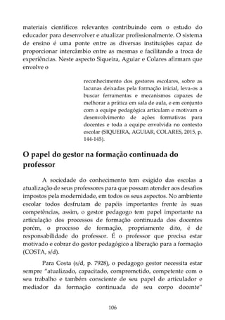 106
materiais científicos relevantes contribuindo com o estudo do
educador para desenvolver e atualizar profissionalmente. O sistema
de ensino é uma ponte entre as diversas instituições capaz de
proporcionar intercâmbio entre as mesmas e facilitando a troca de
experiências. Neste aspecto Siqueira, Aguiar e Colares afirmam que
envolve o
reconhecimento dos gestores escolares, sobre as
lacunas deixadas pela formação inicial, leva-os a
buscar ferramentas e mecanismos capazes de
melhorar a prática em sala de aula, e em conjunto
com a equipe pedagógica articulam e motivam o
desenvolvimento de ações formativas para
docentes e toda a equipe envolvida no contexto
escolar (SIQUEIRA, AGUIAR, COLARES, 2015, p.
144-145).
O papel do gestor na formação continuada do
professor
A sociedade do conhecimento tem exigido das escolas a
atualização de seus professores para que possam atender aos desafios
impostos pela modernidade, em todos os seus aspectos. No ambiente
escolar todos desfrutam de papéis importantes frente às suas
competências, assim, o gestor pedagogo tem papel importante na
articulação dos processos de formação continuada dos docentes
porém, o processo de formação, propriamente dito, é de
responsabilidade do professor. É o professor que precisa estar
motivado e cobrar do gestor pedagógico a liberação para a formação
(COSTA, s/d).
Para Costa (s/d, p. 7928), o pedagogo gestor necessita estar
sempre “atualizado, capacitado, comprometido, competente com o
seu trabalho e também consciente de seu papel de articulador e
mediador da formação continuada de seu corpo docente”
 