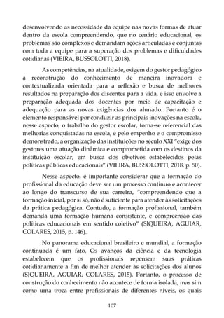 107
desenvolvendo as necessidade da equipe nas novas formas de atuar
dentro da escola compreendendo, que no cenário educacional, os
problemas são complexos e demandam ações articuladas e conjuntas
com toda a equipe para a superação dos problemas e dificuldades
cotidianas (VIEIRA, BUSSOLOTTI, 2018).
As competências, na atualidade, exigem do gestor pedagógico
a reconstrução do conhecimento de maneira inovadora e
contextualizada orientada para a reflexão e busca de melhores
resultados na preparação dos discentes para a vida, e isso envolve a
preparação adequada dos docentes por meio de capacitação e
adequação para as novas exigências dos alunado. Portanto é o
elemento responsável por conduzir as principais inovações na escola,
nesse aspecto, o trabalho do gestor escolar, torna-se referencial das
melhorias conquistadas na escola, e pelo empenho e o compromisso
demonstrado, a organização das instituições no século XXI “exige dos
gestores uma atuação dinâmica e comprometida com os destinos da
instituição escolar, em busca dos objetivos estabelecidos pelas
políticas públicas educacionais” (VIEIRA, BUSSOLOTTI, 2018, p. 50).
Nesse aspecto, é importante considerar que a formação do
profissional da educação deve ser um processo contínuo e acontecer
ao longo do transcurso de sua carreira, “compreendendo que a
formação inicial, por si só, não é suficiente para atender às solicitações
da prática pedagógica. Contudo, a formação profissional, também
demanda uma formação humana consistente, e compreensão das
políticas educacionais em sentido coletivo” (SIQUEIRA, AGUIAR,
COLARES, 2015, p. 146).
No panorama educacional brasileiro e mundial, a formação
continuada é um fato. Os avanços da ciência e da tecnologia
estabelecem que os profissionais repensem suas práticas
cotidianamente a fim de melhor atender às solicitações dos alunos
(SIQUEIRA, AGUIAR, COLARES, 2015). Portanto, o processo de
construção do conhecimento não acontece de forma isolada, mas sim
como uma troca entre profissionais de diferentes níveis, os quais
 