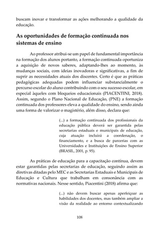 108
buscam inovar e transformar as ações melhorando a qualidade da
educação.
As oportunidades de formação continuada nos
sistemas de ensino
Ao professor atribui-se um papel de fundamental importância
na formação dos alunos portanto, a formação continuada oportuniza
a aquisição de novos saberes, adaptando-lhes ao momento, às
mudanças sociais, com ideias inovadoras e significativas, a fim de
suprir as necessidades atuais dos discentes. Certo é que as práticas
pedagógicas adequadas podem influenciar substancialmente o
percurso escolar do aluno contribuindo com o seu sucesso escolar, em
especial àqueles com bloqueios educacionais (PIACENTINI, 2018).
Assim, segundo o Plano Nacional de Educação, (PNE) a formação
continuada dos professores eleva a qualidade do ensino, sendo ainda
uma forma de valorizar o magistério, além disso, declara que:
(...) a formação continuada dos profissionais da
educação pública deverá ser garantida pelas
secretarias estaduais e municipais de educação,
cuja atuação incluirá a coordenação, o
financiamento, e a busca de parcerias com as
Universidades e Instituições de Ensino Superior
(BRASIL, 2001, p. 95).
As práticas de educação para a capacitação contínua, devem
estar garantidas pelas secretarias de educação, seguindo assim as
diretivas ditadas pelo MEC e as Secretarias Estaduais e Municipais de
Educação e Cultura que trabalham em consonância com as
normativas nacionais. Nesse sentido, Piacentini (2018) afirma que:
(...) não devem buscar apenas aperfeiçoar as
habilidades dos docentes, mas também ampliar a
visão da realidade ao entorno contextualizando
 