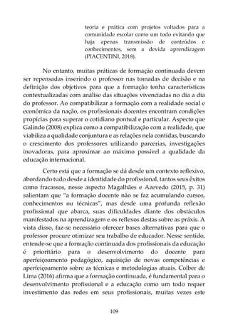 109
teoria e prática com projetos voltados para a
comunidade escolar como um todo evitando que
haja apenas transmissão de conteúdos e
conhecimentos, sem a devida aprendizagem
(PIACENTINI, 2018).
No entanto, muitas práticas de formação continuada devem
ser repensadas inserindo o professor nas tomadas de decisão e na
definição dos objetivos para que a formação tenha características
contextualizadas com análise das situações vivenciadas no dia a dia
do professor. Ao compatibilizar a formação com a realidade social e
econômica da nação, os profissionais docentes encontram condições
propícias para superar o cotidiano pontual e particular. Aspecto que
Galindo (2008) explica como a compatibilização com a realidade, que
viabiliza a qualidade conjuntura e as relações nela contidas, buscando
o crescimento dos professores utilizando parcerias, investigações
inovadoras, para aproximar ao máximo possível a qualidade da
educação internacional.
Certo está que a formação se dá desde um contexto reflexivo,
abordando tudo desde a identidade do profissional, tantos seus êxitos
como fracassos, nesse aspecto Magalhães e Azevedo (2015, p. 31)
salientam que “a formação docente não se faz acumulando cursos,
conhecimentos ou técnicas”, mas desde uma profunda reflexão
profissional que abarca, suas dificuldades diante dos obstáculos
manifestados na aprendizagem e os reflexos destas sobre as práxis. A
vista disso, faz-se necessário oferecer bases alternativas para que o
professor procure otimizar seu trabalho de educador. Nesse sentido,
entende-se que a formação continuada dos profissionais da educação
é prioritário para o desenvolvimento do docente para
aperfeiçoamento pedagógico, aquisição de novas competências e
aperfeiçoamento sobre as técnicas e metodologias atuais. Colber de
Lima (2016) afirma que a formação continuada, é fundamental para o
desenvolvimento profissional e a educação como um todo requer
investimento das redes em seus profissionais, muitas vezes este
 