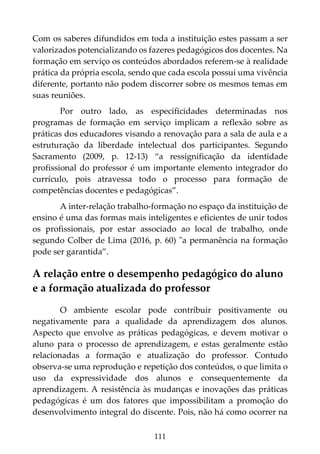 111
Com os saberes difundidos em toda a instituição estes passam a ser
valorizados potencializando os fazeres pedagógicos dos docentes. Na
formação em serviço os conteúdos abordados referem-se à realidade
prática da própria escola, sendo que cada escola possui uma vivência
diferente, portanto não podem discorrer sobre os mesmos temas em
suas reuniões.
Por outro lado, as especificidades determinadas nos
programas de formação em serviço implicam a reflexão sobre as
práticas dos educadores visando a renovação para a sala de aula e a
estruturação da liberdade intelectual dos participantes. Segundo
Sacramento (2009, p. 12-13) “a ressignificação da identidade
profissional do professor é um importante elemento integrador do
currículo, pois atravessa todo o processo para formação de
competências docentes e pedagógicas”.
A inter-relação trabalho-formação no espaço da instituição de
ensino é uma das formas mais inteligentes e eficientes de unir todos
os profissionais, por estar associado ao local de trabalho, onde
segundo Colber de Lima (2016, p. 60) "a permanência na formação
pode ser garantida”.
A relação entre o desempenho pedagógico do aluno
e a formação atualizada do professor
O ambiente escolar pode contribuir positivamente ou
negativamente para a qualidade da aprendizagem dos alunos.
Aspecto que envolve as práticas pedagógicas, e devem motivar o
aluno para o processo de aprendizagem, e estas geralmente estão
relacionadas a formação e atualização do professor. Contudo
observa-se uma reprodução e repetição dos conteúdos, o que limita o
uso da expressividade dos alunos e consequentemente da
aprendizagem. A resistência às mudanças e inovações das práticas
pedagógicas é um dos fatores que impossibilitam a promoção do
desenvolvimento integral do discente. Pois, não há como ocorrer na
 