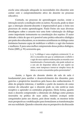 112
escola uma educação adequada às necessidades dos discentes sem
contar com o comprometimento ativo do docente no processo
educativo.
Contudo, no processo de aprendizagem escolar, existe a
interação social e a mediação entre os outros. Na escola, pode-se dizer
que a interação docente-discente é imprescindível para o êxito nos
processos de ensino aprendizagem. Paulo Freire em suas diversas
abordagens sobre o assunto tece uma forte valorização do diálogo
como importante instrumento na constituição dos sujeitos. O autor
defende a ideia de que só é possível uma prática educativa dialógica
por parte dos educadores, se os mesmos acreditarem no diálogo como
fenômeno humano capaz de mobilizar o refletir e o agir dos homens
e mulheres. E para uma melhor compreensão dessa prática dialógica,
Freire (2005, p. 91) acrescenta que,
[...], “o diálogo é uma exigência existencial. E, se
ele é o encontro em que se solidarizam o refletir e
o agir de seus sujeitos endereçados ao mundo a ser
transformado e humanizado, não pode reduzir-se
a um ato de depositar idéias de um sujeito no
outro, nem tampouco tornar-se simples troca de
ideias a serem consumidas pelos permutantes”.
Assim, a figura do docente dentro da sala de aula é
fundamental para auxiliar o desenvolvimento dos discentes, para
guiá-los e propiciá-los incentivos pela busca dos conhecimentos. E
além do próprio interesse, é também a partir da maneira de como
ensinar do educador que o discente pode ou não sentir-se mais
receptivo a aprender os conteúdos propostos. Desta forma, quanto
mais o docente compreender a dimensão do diálogo como postura
necessária na prática de suas aulas, maiores avanços serão
conquistados junto aos alunos, pois desse modo, os mesmos terão
mais perspectivas e mobilizações para formularem as transformações
em sua realidade. Quando o docente atua na perspectiva da discussão
 