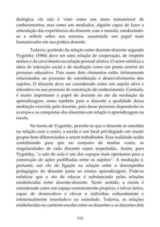 113
dialógica, ele não é visto como um mero transmissor de
conhecimentos, mas como um mediador, alguém capaz de fazer a
articulação das experiências do discente com o mundo, conduzindo-
os a refletir sobre seu entorno, assumindo um papel mais
humanizador em sua prática docente.
Todavia, partindo da relação entre docente-discente segundo
Vygotsky (1984) deve ser uma relação de cooperação, de respeito
mútuo e de crescimento na relação pessoal afetiva. O autor enfatiza a
ideia de interação social e de mediação como um ponto central do
processo educativo. Pois esses dois elementos estão intimamente
relacionados ao processo de constituição e desenvolvimento dos
sujeitos. O discente deve ser considerado como um sujeito ativo e
interativo no seu processo de construção de conhecimento. Contudo,
é muito importante o papel do docente no ato da mediação da
aprendizagem, como também para o discente a qualidade dessa
mediação exercida pelo docente, pois desse processo dependerão os
avanços e as conquistas dos discentes em relação à aprendizagem na
escola.
Na teoria de Vygotsky, percebe-se que o discente se constitui
na relação com o outro, a escola é um local privilegiado em reunir
grupos bem diferenciados a serem trabalhados. Essa realidade acaba
contribuindo para que no conjunto de muitas vozes, as
singularidades de cada discente sejam respeitadas. Assim, para
Vygotsky, “a sala de aula é um dos espaços mais oportunos para a
construção de ações partilhadas entre os sujeitos”. A mediação é,
portanto, um elo de ligação na relação entre o desempenho
pedagógico do discente junto ao ensino aprendizagem. Pode-se
enfatizar que o ato de educar é substanciado pelas relações
estabelecidas entre docente-discente. Neste sentido, a escola é
considerada como um espaço extremamente propício, e talvez único,
capaz de desenvolver e elevar o indivíduo culturalmente e
intelectualmente inserindo-o na sociedade. Todavia, as relações
estabelecidas no contexto escolar entre os discentes e os docentes têm
 