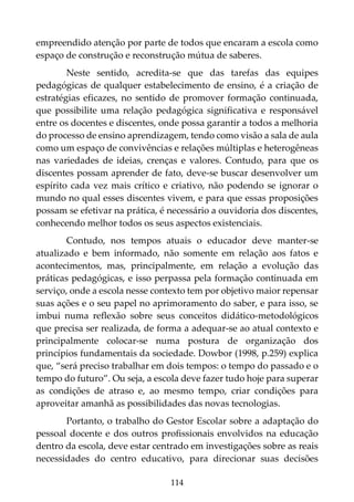 114
empreendido atenção por parte de todos que encaram a escola como
espaço de construção e reconstrução mútua de saberes.
Neste sentido, acredita-se que das tarefas das equipes
pedagógicas de qualquer estabelecimento de ensino, é a criação de
estratégias eficazes, no sentido de promover formação continuada,
que possibilite uma relação pedagógica significativa e responsável
entre os docentes e discentes, onde possa garantir a todos a melhoria
do processo de ensino aprendizagem, tendo como visão a sala de aula
como um espaço de convivências e relações múltiplas e heterogêneas
nas variedades de ideias, crenças e valores. Contudo, para que os
discentes possam aprender de fato, deve-se buscar desenvolver um
espírito cada vez mais crítico e criativo, não podendo se ignorar o
mundo no qual esses discentes vivem, e para que essas proposições
possam se efetivar na prática, é necessário a ouvidoria dos discentes,
conhecendo melhor todos os seus aspectos existenciais.
Contudo, nos tempos atuais o educador deve manter-se
atualizado e bem informado, não somente em relação aos fatos e
acontecimentos, mas, principalmente, em relação a evolução das
práticas pedagógicas, e isso perpassa pela formação continuada em
serviço, onde a escola nesse contexto tem por objetivo maior repensar
suas ações e o seu papel no aprimoramento do saber, e para isso, se
imbui numa reflexão sobre seus conceitos didático-metodológicos
que precisa ser realizada, de forma a adequar-se ao atual contexto e
principalmente colocar-se numa postura de organização dos
princípios fundamentais da sociedade. Dowbor (1998, p.259) explica
que, “será preciso trabalhar em dois tempos: o tempo do passado e o
tempo do futuro”. Ou seja, a escola deve fazer tudo hoje para superar
as condições de atraso e, ao mesmo tempo, criar condições para
aproveitar amanhã as possibilidades das novas tecnologias.
Portanto, o trabalho do Gestor Escolar sobre a adaptação do
pessoal docente e dos outros profissionais envolvidos na educação
dentro da escola, deve estar centrado em investigações sobre as reais
necessidades do centro educativo, para direcionar suas decisões
 