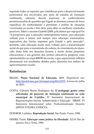 115
suprindo todos os aspectos que contribuam para o desenvolvimento
profissional dos envolvidos, por meio de estudos de formação
continuada, ademais, devem expressar os conhecimentos
pormenorizados de questões que fogem ao domínio comum de áreas
específicas do conhecimento e permitam a análise de situações
vivenciadas na escola e fora dela, para obter os melhores resultados
possíveis. Sobre o assunto Gadotti (2000, p.8) afirma que seja qual for
“à perspectiva que a educação contemporânea tomar, uma educação
voltada para o futuro será sempre uma educação contestadora,
superadora dos limites impostos pelo Estado e pelo mercado”,
portanto, uma educação muito mais voltada para a transformação
social do que para a transmissão da cultura, do crescimento do aluno,
cabe desta feita aos docentes ficarem à frente destas propostas
educacionais e aos gestores dos centros educativos propiciar estas
oportunidades ao corpo RRHH da escola, o que seguramente refletirá
diretamente nos resultados obtidos pelos discentes nos índices de
aproveitamento escolar.
Referências
BRASIL. Plano Nacional de Educação. 2001. Disponível em:
http://portal.mec.gov.br/arquivos/pdt/L10172. Acesso em: julho
de 2021.
COSTA, Gabriela Bueno Rodrigues da. O pedagogo gestor como
articulador do processo de formação continuada na rede
municipal de Curitiba. IV Seminário Internacional de
Representações Sociais, Subjetividade e Educação - SIRSSE. VI
Seminário Internacional sobre Profissionalização Docente
(SIPD/CÁTEDRA UNESCO).
DOWBOR, Ladislau. Reprodução Social. São Paulo: Vozes, 1998.
FREIRE, Paulo. Educação como prática da liberdade. Ed.19, Rio de
Janeiro: Paz e Terra, 1989.
 