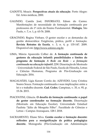 116
GADOTTI, Moacir. Perspectivas atuais da educação. Porto Alegre:
Ed. Artes médicas, 2000.
GALINDO, Camila José; INFORSATO, Edson do Carmo.
Manifestações de necessidade de formação continuada por
professores do 1º ciclo do Ensino Fundamental. Dialogia, São
Paulo, v. 7, n. 1, p. 63-76. 2008.
GRACINDO, Regina Vinhaes. O gestor escolar e as demandas da
gestão democrática: Exigências, prática, perfil e formação.
Revista Retratos da Escola, v. 3, n. 4, p. 135-147. 2009.
Disponível em: http://www.esforce.org.br.
LIMA, Márcia Aparecida Colber de. A formação continuada de
gestores da educação infantil: possibilidades e limites do
programa de formação A Rede em Rede - a formação
continuada na educação infantil. 229f. Dissertação de Mestrado
- Universidade Federal de São Paulo, Escola de Filosofia, Letras
e Ciências Humanas, Programa de Pós-Graduação em
Educação. 2016.
MAGALHÃES, Lígia Karam Corrêa de; AZEVEDO, Leny Cristina
Soares Souza. Formação continuada e suas implicações: entre a
lei e o trabalho docente. Cad. Cedes. Campinas, v. 35, n. 95, p.
15-36. 2015.
PIACENTINI, Gláucia. O desafio da formação continuada: o papel
do gestor coordenador na formação docente. Dissertação
(Mestrado em Educação Escolar). Universidade Estadual
Paulista “Júlio de Mesquita Filho”. Faculdade de Ciências e
Letras – Campus Araraquara. 128 f. 2018.
SACRAMENTO, Eliane Silva. Gestão escolar e formação docente:
reflexões para a ressignificação da prática pedagógica
docente. Monografia (Pós-Graduação em Administração
 