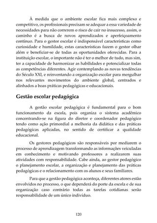 120
À medida que o ambiente escolar fica mais complexo e
competitivo, os profissionais precisam se adequar a essa variedade de
necessidades para não correrem o risco de cair no insucesso, assim, o
caminho é a busca de novos aprendizados e aperfeiçoamento
contínuo. Para o gestor escolar é indispensável características como
curiosidade e humildade, estas características fazem o gestor olhar
além e beneficiar-se de todas as oportunidades oferecidas. Para a
instituição escolar, o importante não é ter o melhor de tudo, mas sim,
ter a capacidade de harmonizar as habilidades e potencializar todas
as competências diferentes. Agir contemplando as novas tendências
do Século XXI, e reinventando a organização escolar para mergulhar
nos relevantes movimentos do ambiente global, centrados e
alinhados a boas práticas pedagógicas e educacionais.
Gestão escolar pedagógica
A gestão escolar pedagógica é fundamental para o bom
funcionamento da escola, pois organiza o sistema acadêmico
concentrando-se na figura do diretor e coordenador pedagógico
tendo como ação primordial a melhoria da didática e das práticas
pedagógicas aplicadas, no sentido de certificar a qualidade
educacional.
Os gestores pedagógicos são responsáveis por mediarem o
processo de aprendizagem transformando as informações veiculadas
em conhecimento e motivando professores a realizarem suas
atividades com responsabilidade. Cabe ainda, ao gestor pedagógico
o planejamento escolar, a organização e planejamento das práticas
pedagógicas e o relacionamento com os alunos e seus familiares.
Para que a gestão pedagógica aconteça, diferentes atores estão
envolvidos no processo, o que dependerá do porte da escola e de sua
organização caso contrário todas as tarefas cotidianas serão
responsabilidade de um único indivíduo.
 