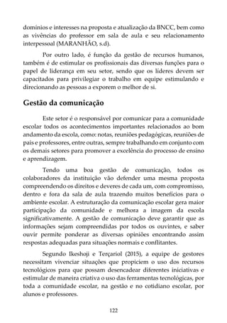 122
domínios e interesses na proposta e atualização da BNCC, bem como
as vivências do professor em sala de aula e seu relacionamento
interpessoal (MARANHÃO, s.d).
Por outro lado, é função da gestão de recursos humanos,
também é de estimular os profissionais das diversas funções para o
papel de liderança em seu setor, sendo que os líderes devem ser
capacitados para privilegiar o trabalho em equipe estimulando e
direcionando as pessoas a exporem o melhor de si.
Gestão da comunicação
Este setor é o responsável por comunicar para a comunidade
escolar todos os acontecimentos importantes relacionados ao bom
andamento da escola, como: notas, reuniões pedagógicas, reuniões de
pais e professores, entre outras, sempre trabalhando em conjunto com
os demais setores para promover a excelência do processo de ensino
e aprendizagem.
Tendo uma boa gestão de comunicação, todos os
colaboradores da instituição vão defender uma mesma proposta
compreendendo os direitos e deveres de cada um, com compromisso,
dentro e fora da sala de aula trazendo muitos benefícios para o
ambiente escolar. A estruturação da comunicação escolar gera maior
participação da comunidade e melhora a imagem da escola
significativamente. A gestão de comunicação deve garantir que as
informações sejam compreendidas por todos os ouvintes, e saber
ouvir permite ponderar as diversas opiniões encontrando assim
respostas adequadas para situações normais e conflitantes.
Segundo Ikeshoji e Terçariol (2015), a equipe de gestores
necessitam vivenciar situações que propiciem o uso dos recursos
tecnológicos para que possam desencadear diferentes iniciativas e
estimular de maneira criativa o uso das ferramentas tecnológicas, por
toda a comunidade escolar, na gestão e no cotidiano escolar, por
alunos e professores.
 