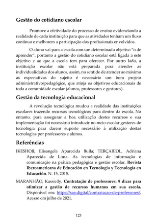 123
Gestão do cotidiano escolar
Promove a efetividade do processo de ensino evidenciando a
realidade de cada instituição para que as atividades tenham um fluxo
contínuo e melhorem a participação dos profissionais envolvidos.
O aluno vai para a escola com um determinado objetivo “o de
aprender”, portanto a gestão do cotidiano escolar está ligada a este
objetivo e ao que a escola tem para oferecer. Por outro lado, a
instituição escolar não está preparada para atender as
individualidades dos alunos, assim, no sentido de atender ao máximo
as expectativas do sujeito é necessário um bom projeto
administrativo/pedagógico, que atinja os objetivos educacionais de
toda a comunidade escolar (alunos, professores e gestores).
Gestão da tecnologia educacional
A revolução tecnológica mudou a realidade das instituições
escolares trazendo recursos tecnológicos para dentro da escola. No
entanto, para assegurar a boa utilização destes recursos e sua
implementação foi necessário introduzir no meio escolar gestores de
tecnologia para darem suporte necessário à utilização destas
tecnologias por professores e alunos.
Referências
IKESHOJI, Elisangela Aparecida Bulla; TERÇARIOL, Adriana
Aparecida de Lima. As tecnologias de informação e
comunicação na prática pedagógica e gestão escolar. Revista
Iberoamericana de Educación en Tecnología y Tecnología en
Educación. N. 15, 2015.
MARANHÃO, Kassielly. Contratação de professores: 9 dicas para
otimizar a gestão de recursos humanos em sua escola.
Disponível em: https://sae.digital/contratacao-de-professores/.
Acesso em julho de 2021.
 