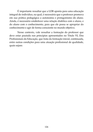 126
É importante ressaltar que a LDB aponta para uma educação
integral do indivíduo, na qual, é necessário que o professor promova
em sua prática pedagógica a autonomia e protagonismo do aluno.
Ainda, é necessário estabelecer uma relação dialética com o aluno, e
do aluno com o conhecimento, para que ele possa se apropriar do
conhecimento e agir de forma consciente no mundo objetivo.
Nesse contexto, vale ressaltar a formação do professor que
deve estar pautada nos princípios apresentados no Título VI, Dos
Profissionais da Educação, que trata da formação inicial, continuada,
entre outras condições para uma atuação profissional de qualidade,
quais sejam:
 