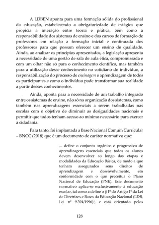 128
A LDBEN aponta para uma formação sólida do profissional
da educação, estabelecendo a obrigatoriedade de estágios que
propicia a interação entre teoria e prática, bem como a
responsabilidade dos sistemas de ensino e dos cursos de formação de
professores em relação a formação inicial e continuada dos
professores para que possam oferecer um ensino de qualidade.
Ainda, ao analisar os princípios apresentados, a legislação apresenta
a necessidade de uma gestão de sala de aula ética, compromissada e
com um olhar não só para o conhecimento científico, mas também
para a utilização desse conhecimento no cotidiano do indivíduo, a
responsabilização do processo de ensinagem e aprendizagem de todos
os participantes e como o indivíduo pode transformar sua realidade
a partir desses conhecimentos.
Ainda, aponta para a necessidade de um trabalho integrado
entre os sistemas de ensino, não só na organização dos sistemas, como
também nas aprendizagens essenciais a serem trabalhadas nas
escolas com o objetivo de diminuir as desigualdades nacionais e
permitir que todos tenham acesso ao mínimo necessário para exercer
a cidadania.
Para tanto, foi implantada a Base Nacional Comum Curricular
– BNCC (2018) que é um documento de caráter normativo que:
... define o conjunto orgânico e progressivo de
aprendizagens essenciais que todos os alunos
devem desenvolver ao longo das etapas e
modalidades da Educação Básica, de modo a que
tenham assegurados seus direitos de
aprendizagem e desenvolvimento, em
conformidade com o que preceitua o Plano
Nacional de Educação (PNE). Este documento
normativo aplica-se exclusivamente à educação
escolar, tal como a define o § 1º do Artigo 1º da Lei
de Diretrizes e Bases da Educação Nacional (LDB,
Lei nº 9.394/1996)1, e está orientado pelos
 