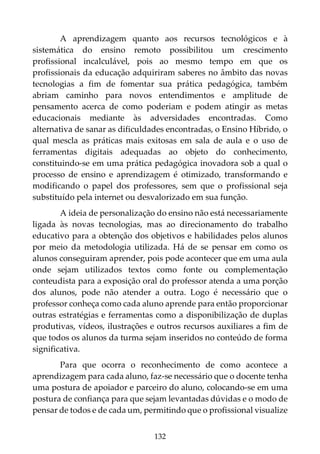 132
A aprendizagem quanto aos recursos tecnológicos e à
sistemática do ensino remoto possibilitou um crescimento
profissional incalculável, pois ao mesmo tempo em que os
profissionais da educação adquiriram saberes no âmbito das novas
tecnologias a fim de fomentar sua prática pedagógica, também
abriam caminho para novos entendimentos e amplitude de
pensamento acerca de como poderiam e podem atingir as metas
educacionais mediante às adversidades encontradas. Como
alternativa de sanar as dificuldades encontradas, o Ensino Híbrido, o
qual mescla as práticas mais exitosas em sala de aula e o uso de
ferramentas digitais adequadas ao objeto do conhecimento,
constituindo-se em uma prática pedagógica inovadora sob a qual o
processo de ensino e aprendizagem é otimizado, transformando e
modificando o papel dos professores, sem que o profissional seja
substituído pela internet ou desvalorizado em sua função.
A ideia de personalização do ensino não está necessariamente
ligada às novas tecnologias, mas ao direcionamento do trabalho
educativo para a obtenção dos objetivos e habilidades pelos alunos
por meio da metodologia utilizada. Há de se pensar em como os
alunos conseguiram aprender, pois pode acontecer que em uma aula
onde sejam utilizados textos como fonte ou complementação
conteudista para a exposição oral do professor atenda a uma porção
dos alunos, pode não atender a outra. Logo é necessário que o
professor conheça como cada aluno aprende para então proporcionar
outras estratégias e ferramentas como a disponibilização de duplas
produtivas, vídeos, ilustrações e outros recursos auxiliares a fim de
que todos os alunos da turma sejam inseridos no conteúdo de forma
significativa.
Para que ocorra o reconhecimento de como acontece a
aprendizagem para cada aluno, faz-se necessário que o docente tenha
uma postura de apoiador e parceiro do aluno, colocando-se em uma
postura de confiança para que sejam levantadas dúvidas e o modo de
pensar de todos e de cada um, permitindo que o profissional visualize
 