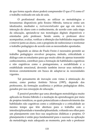 133
de que forma aquele aluno poderá compreender O que é? E como é?
o trabalho realizado em sala de aula.
O profissional docente, ao utilizar as metodologias e
ferramentas disponíveis pelo Ensino Híbrido, torna-se então um
idealizador, mediador e, instrumentalizador que age em meio à
interação do aluno com o conhecimento, de acordo com cada etapa
da educação, apoiando-se nas tecnologias digitais disponíveis e
orientadas pelo professor. Sendo assim, o professor deve
acompanhar, avaliar, verificar a obtenção das habilidades requeridas
e intervir junto ao aluno, com o propósito de redirecionar e reorientar
o trabalho pedagógico de acordo com as necessidades apontadas.
Seguindo as ideias de Paulo Freire é necessário permitir ao
trabalho pedagógico envolver pesquisa, método, criticalidade e
diálogo com os estudantes para que muito além de apenas transmitir
conhecimentos, contribuir para a formação de habilidades cognitivas
e não cognitivas como o protagonismo, a sociabilidade e a
estabilidade emocional, devendo também inovar seus métodos e
técnicas constantemente em busca de adaptar-se às necessidades
vigentes.
Tal pensamento de inovação com vistas à otimização do
ensino, como pontua Antônio Nóvoa (1997), depende dos
professores, da formação acadêmica e práticas pedagógicas deles,
guiados por sua concepção de educação.
É possível perceber que uma abordagem metodológica muito
aplicada no Ensino híbrido é a mediação da aprendizagem por meio
de projetos temáticos, os quais potencializam o desenvolvimento das
habilidades não cognitivas como a colaboração e a criticalidade ao
mesmo tempo que têm abertura para o trabalho com a
interdisciplinaridade e transdisciplinaridade, voltando seu olhar para
um planejamento com foco nas sequências didáticas e projetos. O
planejamento é então peça fundamental para o sucesso na aplicação
da metodologia mais adequada ao momento, pois nele o professor
 
