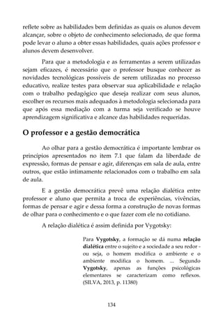 134
reflete sobre as habilidades bem definidas as quais os alunos devem
alcançar, sobre o objeto de conhecimento selecionado, de que forma
pode levar o aluno a obter essas habilidades, quais ações professor e
alunos devem desenvolver.
Para que a metodologia e as ferramentas a serem utilizadas
sejam eficazes, é necessário que o professor busque conhecer as
novidades tecnológicas possíveis de serem utilizadas no processo
educativo, realize testes para observar sua aplicabilidade e relação
com o trabalho pedagógico que deseja realizar com seus alunos,
escolher os recursos mais adequados à metodologia selecionada para
que após essa mediação com a turma seja verificado se houve
aprendizagem significativa e alcance das habilidades requeridas.
O professor e a gestão democrática
Ao olhar para a gestão democrática é importante lembrar os
princípios apresentados no item 7.1 que falam da liberdade de
expressão, formas de pensar e agir, diferenças em sala de aula, entre
outros, que estão intimamente relacionados com o trabalho em sala
de aula.
E a gestão democrática prevê uma relação dialética entre
professor e aluno que permita a troca de experiências, vivências,
formas de pensar e agir e dessa forma a construção de novas formas
de olhar para o conhecimento e o que fazer com ele no cotidiano.
A relação dialética é assim definida por Vygotsky:
Para Vygotsky, a formação se dá numa relação
dialética entre o sujeito e a sociedade a seu redor -
ou seja, o homem modifica o ambiente e o
ambiente modifica o homem. ... Segundo
Vygotsky, apenas as funções psicológicas
elementares se caracterizam como reflexos.
(SILVA, 2013, p. 11380)
 