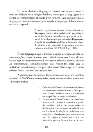 135
E o autor destaca a linguagem como o instrumento possível
para estabelecer essa relação dialética, visto que, a linguagem é a
forma de comunicação utilizada pelo homem. Vale ressaltar que a
linguagem não está somente relacionada à linguagem falada, mas a
escrita e corporal.
A teoria vigotskiana destaca a importância da
linguagem para o desenvolvimento cognitivo e
social do homem, ressaltando que pelo caráter
social do ser humano é que este cria a linguagem.
A partir dessa relação dialética o homem é capaz
de abstrair e de transmitir às gerações futuras a
cultura e a história. (SILVA, 2013, p. 11380)
É pela linguagem que o homem é capaz de expressar não só
suas emoções, como também, seu conhecimento, sua forma de ser,
estar e agir no mundo objetivo. E nessa forma de ser e estar no mundo
as competências socioemocionais são requeridas para que o
indivíduo possa interagir, compreender, ouvir, falar, respeitar o outro
e dessa forma conhecer outras opiniões.
A plataforma educacional Par apresenta ao tratar do trabalho
previsto na BNCC com as competências socioemocionais apresenta as
12 competências:
1. Criatividade Desenvolvimento de ideias e
produtos que são inovadores e úteis para
um contexto social a partir da interação
entre aptidão, processo e ambiente
2. Pensamento Crítico Tomada de decisões e
aprendizado de novos conceitos a partir
da análise crítica de informações e
declarações com as quais o indivíduo é
confrontado. Avaliação de problemas, das
soluções e abordagens propostas com o
uso de lógica e raciocínio a fim de
identificar pontos fortes e fracos de cada
 