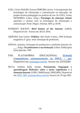 138
COLL, César; MAURI, Teresa; ONRUBIA, Javier. A incorporação das
tecnologias de informação e comunicação na educação: do
projeto técnico-pedagógico às práticas de uso. In: COLL, César;
MONEREO, Carles. (Org.). Psicologia da educação virtual:
aprender e ensinar com as tecnologias da informação e
comunicação. Porto Alegre: Artmed, 2010. p. 66-96.
INTERNET SOCIETY. Brief history of the Internet. [c2015].
Disponível em: Acesso em: 20 set. 2014;
LIBÂNEO, José Carlos. Didática. São Paulo: Cortez, 1994 (Coleção
magistério 2° grau. série: formação de professor).
NÓVOA, Antonio. Formação de professores e profissão docente. In:
___. (Org.). Os professores e sua formação. Lisboa: Publicações
Dom Quixote, 1997
PAR PLATAFORMA EDUCACIONAL. [E-book]
Competências socioemocionais na BNCC | par.
Disponível em: somospar.com.br. Acesso em: 23/10/2020
SILVA, Andréia Kelly Araújo. Pensamento, linguagem e
aprendizagem: Reflexões sobre a teoria vigotskiana e a
formação docente. UFRN / SME(Natal) / SEEC(RN). Disponível
em: 8233_7087_revisado (bruc.com.br) Acesso em: 25 ago 2021.
 