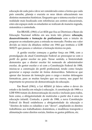 14
educação de cada país e deve ser considerado como a forma que cada
país concebe, planeja e executa os seus ideais educacionais nos
distintos momentos históricos. Enquanto que o sistema escolar é uma
realidade mais localizada com referências aos centros educacionais,
estes são espaços onde os estudantes se realizam de maneira regrada,
sistemática e controlada.
Em BRASIL (1961) a Lei 4024 que fixa as Diretrizes e Bases da
Educação Nacional refletia em seu texto três pilares: educação,
desenvolvimento e formação de profissionais com o intuito de
preparar os estudantes para a entrada no mercado. Perdeu seu valor
devido ao início da ditadura militar em 1964 que instituiu a LDB
5692/71 que passou a valorizar a formação técnica no país.
A gestão escolar começou a ganhar força em 1988, com a
promulgação da atual Constituição Federal ao preocupar-se com o
perfil do gestor escolar no país. Nesse sentido, a historicidade
demonstra que o diretor escolar foi nomeado de administrador
escolar, de gestor escolar e só com a Constituição Federal de 1988,
iniciou-se a construção do perfil profissional, tendo como função
gerenciar o espaço escolar de forma democrática. Salienta-se que
apesar das lacunas de formação para o cargo e muitas defasagens
formativas, para as muitas funções que ora exerce, seu papel foi
importante no processo de democratização da educação.
Em Brasil (1961), a Lei 4024/61 já falava sobre o dever do
estado e da família em relação à educação. A constituição de 1988 e a
LDB 9394 tratam da democratização da escola e inclusão para todos,
bem como, a obrigatoriedade de matrículas a partir dos 4 anos na
educação infantil. Contudo, a partir de 1988, a nova Constituição
Federal do Brasil estabeleceu a obrigatoriedade da educação e
“direitos de todos os cidadãos e um “dever”, ampliando os direitos
trabalhistas aos trabalhadores domésticos, e modificou transporte e
alimentação como direitos sociais, limitou os gastos públicos, etc.
 