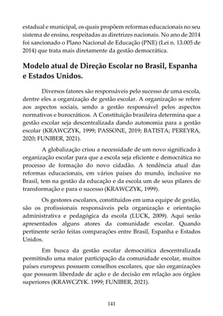 141
estadual e municipal, os quais propõem reformas educacionais no seu
sistema de ensino, respeitadas as diretrizes nacionais. No ano de 2014
foi sancionado o Plano Nacional de Educação (PNE) (Lei n. 13.005 de
2014) que trata mais diretamente da gestão democrática.
Modelo atual de Direção Escolar no Brasil, Espanha
e Estados Unidos.
Diversos fatores são responsáveis pelo sucesso de uma escola,
dentre eles a organização de gestão escolar. A organização se refere
aos aspectos sociais, sendo a gestão responsável pelos aspectos
normativos e burocráticos. A Constituição brasileira determina que a
gestão escolar seja descentralizada dando autonomia para a gestão
escolar (KRAWCZYK, 1999; PASSONE, 2019; BATISTA; PEREYRA,
2020; FUNIBER, 2021).
A globalização criou a necessidade de um novo significado à
organização escolar para que a escola seja eficiente e democrática no
processo de formação do novo cidadão. A tendência atual das
reformas educacionais, em vários países do mundo, inclusive no
Brasil, tem na gestão da educação e da escola um de seus pilares de
transformação e para o sucesso (KRAWCZYK, 1999).
Os gestores escolares, constituídos em uma equipe de gestão,
são os profissionais responsáveis pela organização e orientação
administrativa e pedagógica da escola (LUCK, 2009). Aqui serão
apresentados alguns atores da comunidade escolar. Quando
pertinente serão feitas comparações entre Brasil, Espanha e Estados
Unidos.
Em busca da gestão escolar democrática descentralizada
permitindo uma maior participação da comunidade escolar, muitos
países europeus possuem conselhos escolares, que são organizações
que possuem liberdade de ação e de decisão em relação aos órgãos
superiores (KRAWCZYK. 1999; FUNIBER, 2021).
 