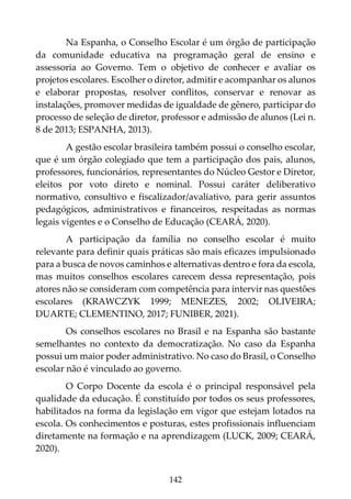 142
Na Espanha, o Conselho Escolar é um órgão de participação
da comunidade educativa na programação geral de ensino e
assessoria ao Governo. Tem o objetivo de conhecer e avaliar os
projetos escolares. Escolher o diretor, admitir e acompanhar os alunos
e elaborar propostas, resolver conflitos, conservar e renovar as
instalações, promover medidas de igualdade de gênero, participar do
processo de seleção de diretor, professor e admissão de alunos (Lei n.
8 de 2013; ESPANHA, 2013).
A gestão escolar brasileira também possui o conselho escolar,
que é um órgão colegiado que tem a participação dos pais, alunos,
professores, funcionários, representantes do Núcleo Gestor e Diretor,
eleitos por voto direto e nominal. Possui caráter deliberativo
normativo, consultivo e fiscalizador/avaliativo, para gerir assuntos
pedagógicos, administrativos e financeiros, respeitadas as normas
legais vigentes e o Conselho de Educação (CEARÁ, 2020).
A participação da família no conselho escolar é muito
relevante para definir quais práticas são mais eficazes impulsionado
para a busca de novos caminhos e alternativas dentro e fora da escola,
mas muitos conselhos escolares carecem dessa representação, pois
atores não se consideram com competência para intervir nas questões
escolares (KRAWCZYK 1999; MENEZES, 2002; OLIVEIRA;
DUARTE; CLEMENTINO, 2017; FUNIBER, 2021).
Os conselhos escolares no Brasil e na Espanha são bastante
semelhantes no contexto da democratização. No caso da Espanha
possui um maior poder administrativo. No caso do Brasil, o Conselho
escolar não é vinculado ao governo.
O Corpo Docente da escola é o principal responsável pela
qualidade da educação. É constituído por todos os seus professores,
habilitados na forma da legislação em vigor que estejam lotados na
escola. Os conhecimentos e posturas, estes profissionais influenciam
diretamente na formação e na aprendizagem (LUCK, 2009; CEARÁ,
2020).
 