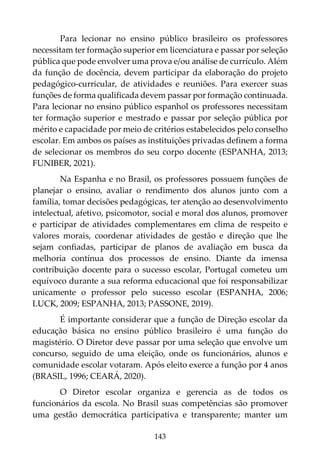 143
Para lecionar no ensino público brasileiro os professores
necessitam ter formação superior em licenciatura e passar por seleção
pública que pode envolver uma prova e/ou análise de currículo. Além
da função de docência, devem participar da elaboração do projeto
pedagógico-curricular, de atividades e reuniões. Para exercer suas
funções de forma qualificada devem passar por formação continuada.
Para lecionar no ensino público espanhol os professores necessitam
ter formação superior e mestrado e passar por seleção pública por
mérito e capacidade por meio de critérios estabelecidos pelo conselho
escolar. Em ambos os países as instituições privadas definem a forma
de selecionar os membros do seu corpo docente (ESPANHA, 2013;
FUNIBER, 2021).
Na Espanha e no Brasil, os professores possuem funções de
planejar o ensino, avaliar o rendimento dos alunos junto com a
família, tomar decisões pedagógicas, ter atenção ao desenvolvimento
intelectual, afetivo, psicomotor, social e moral dos alunos, promover
e participar de atividades complementares em clima de respeito e
valores morais, coordenar atividades de gestão e direção que lhe
sejam confiadas, participar de planos de avaliação em busca da
melhoria contínua dos processos de ensino. Diante da imensa
contribuição docente para o sucesso escolar, Portugal cometeu um
equívoco durante a sua reforma educacional que foi responsabilizar
unicamente o professor pelo sucesso escolar (ESPANHA, 2006;
LUCK, 2009; ESPANHA, 2013; PASSONE, 2019).
É importante considerar que a função de Direção escolar da
educação básica no ensino público brasileiro é uma função do
magistério. O Diretor deve passar por uma seleção que envolve um
concurso, seguido de uma eleição, onde os funcionários, alunos e
comunidade escolar votaram. Após eleito exerce a função por 4 anos
(BRASIL, 1996; CEARÁ, 2020).
O Diretor escolar organiza e gerencia as de todos os
funcionários da escola. No Brasil suas competências são promover
uma gestão democrática participativa e transparente; manter um
 