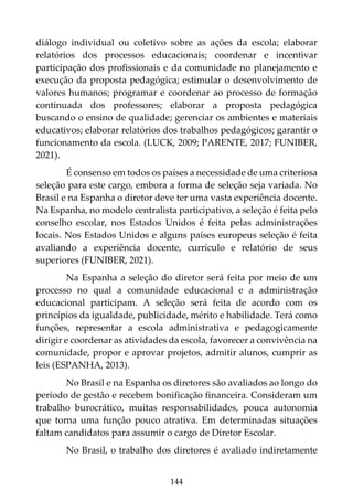 144
diálogo individual ou coletivo sobre as ações da escola; elaborar
relatórios dos processos educacionais; coordenar e incentivar
participação dos profissionais e da comunidade no planejamento e
execução da proposta pedagógica; estimular o desenvolvimento de
valores humanos; programar e coordenar ao processo de formação
continuada dos professores; elaborar a proposta pedagógica
buscando o ensino de qualidade; gerenciar os ambientes e materiais
educativos; elaborar relatórios dos trabalhos pedagógicos; garantir o
funcionamento da escola. (LUCK, 2009; PARENTE, 2017; FUNIBER,
2021).
É consenso em todos os países a necessidade de uma criteriosa
seleção para este cargo, embora a forma de seleção seja variada. No
Brasil e na Espanha o diretor deve ter uma vasta experiência docente.
Na Espanha, no modelo centralista participativo, a seleção é feita pelo
conselho escolar, nos Estados Unidos é feita pelas administrações
locais. Nos Estados Unidos e alguns países europeus seleção é feita
avaliando a experiência docente, currículo e relatório de seus
superiores (FUNIBER, 2021).
Na Espanha a seleção do diretor será feita por meio de um
processo no qual a comunidade educacional e a administração
educacional participam. A seleção será feita de acordo com os
princípios da igualdade, publicidade, mérito e habilidade. Terá como
funções, representar a escola administrativa e pedagogicamente
dirigir e coordenar as atividades da escola, favorecer a convivência na
comunidade, propor e aprovar projetos, admitir alunos, cumprir as
leis (ESPANHA, 2013).
No Brasil e na Espanha os diretores são avaliados ao longo do
período de gestão e recebem bonificação financeira. Consideram um
trabalho burocrático, muitas responsabilidades, pouca autonomia
que torna uma função pouco atrativa. Em determinadas situações
faltam candidatos para assumir o cargo de Diretor Escolar.
No Brasil, o trabalho dos diretores é avaliado indiretamente
 