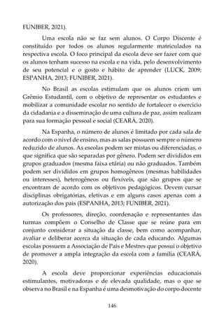 146
FUNIBER, 2021).
Uma escola não se faz sem alunos. O Corpo Discente é
constituído por todos os alunos regularmente matriculados na
respectiva escola. O foco principal da escola deve ser fazer com que
os alunos tenham sucesso na escola e na vida, pelo desenvolvimento
de seu potencial e o gosto e hábito de aprender (LUCK, 2009;
ESPANHA, 2013; FUNIBER, 2021).
No Brasil as escolas estimulam que os alunos criem um
Grêmio Estudantil, com o objetivo de representar os estudantes e
mobilizar a comunidade escolar no sentido de fortalecer o exercício
da cidadania e a disseminação de uma cultura de paz, assim realizam
para sua formação pessoal e social (CEARÁ, 2020).
Na Espanha, o número de alunos é limitado por cada sala de
acordo com o nível de ensino, mas as salas possuem sempre o número
reduzido de alunos. As escolas podem ser mistas ou diferenciadas, o
que significa que são separadas por gênero. Podem ser divididos em
grupos graduados (mesma faixa etária) ou não graduados. Também
podem ser divididos em grupos homogêneos (mesmas habilidades
ou interesses), heterogêneos ou flexíveis, que são grupos que se
encontram de acordo com os objetivos pedagógicos. Devem cursar
disciplinas obrigatórias, eletivas e em alguns casos apenas com a
autorização dos pais (ESPANHA, 2013; FUNIBER, 2021).
Os professores, direção, coordenação e representantes das
turmas compõem o Conselho de Classe que se reúne para em
conjunto considerar a situação da classe, bem como acompanhar,
avaliar e deliberar acerca da situação de cada educando. Algumas
escolas possuem a Associação de Pais e Mestres que possui o objetivo
de promover a ampla integração da escola com a família (CEARÁ,
2020).
A escola deve proporcionar experiências educacionais
estimulantes, motivadoras e de elevada qualidade, mas o que se
observa no Brasil e na Espanha é uma desmotivação do corpo docente
 