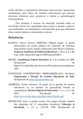 149
muito distintos e apresentam diferenças educacionais, apresentam
semelhanças, pois todos são modelos educacionais que buscam
processos eficientes para promover o ensino e aprendizagem
emancipadores.
Para alcançar o sucesso da educação mundial todos os
envolvidos devem ser capacitados para exercer a função, conhecer
suas atribuições, ser estimulados e reconhecidos para que obtenham
êxito e assim sintam-se estimulados a educar.
Referências
BATISTA, Neusa Chaves; PEREYRA, Miguel Angel. A gestão
democrática da escola pública em contextos de reformas
educacionais locais: estudo comparado entre Brasil e Espanha.
Arquivos Analíticos de Políticas Educativas, v. 28, n. 2, p. 1-28,
6 jan. 2020. https://doi.org/10.14507/epaa.28.4285.
BRASIL. Constituição Federal Brasileira de 5 de outubro de 1988.
Recuperado de
http://www.planalto.gov.br/ccivil_03/constituicao/constituicao
.htm
FUNDAÇÃO UNIVERSITÁRIA IBEROAMERICANA (Funiber).
Organização e Direção de Centros Educativos de 2021.
Recuperado de https://panal.funiber.org/
GIUBBANI, Anália Gimenez. El papel de la gestión de centros
educativos en un modelo de aprendizaje basado en
competências. Revista Páginas de Educación, v. 9, n. 1, p. 1-24.
2016. Recuperado de
http://www.scielo.edu.uy/pdf/pe/v9n1/v9n1a01.pdf
KRAWCZYK, Nora. A gestão escolar: Um campo minado...Análise
das propostas de 11 municípios brasileiros. Educação &
Sociedade, v. 67, p. 112-149, 1999. Recuperado de
 