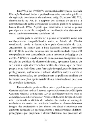 15
Em 1996, a Lei nº 9394/ 96, que institui as Diretrizes e Bases da
Educação Nacional, indica a gestão democrática do ensino público e
da legislação dos sistemas de ensino no artigo 3º, incisos VIII, VIII,
determinando no Art. 14 a respeito dos sistemas de ensino e a
normatização da gestão democrática do ensino público na educação
básica (Brasil, 1996). Aspecto que evidenciou a forma a gestão
participativa na escola, ensejando a contribuição dos sistemas de
ensino conforme o contexto contido na Lei.
Assim pode-se considerar a gestão democrática como um
encabeçamento compatibilizador entre o Estado de Direito
considerado desde a democracia e pela Constituição do país.
Atualmente, de acordo com a Base Nacional Comum Curricular
(BNCC, 2018), a escola - deverá atuar em conformidade com as 10
competências, em consonância com a proposta pedagógica da
escola. A BNCC é um documento comum em outros países com
relação às políticas de desenvolvimento, apresenta formas de
ser, estar e agir diferenciadas dentro da escola, que permite
propiciar ao indivíduo uma formação integral, possibilitando o
protagonismo, autonomia e relação dialética entre a escola e
comunidade escolar, em coerência com as políticas públicas de
formação, seleção e apoio aos diretores, orientando no percurso
do exercício da função.
Em conclusão, pode se dizer que o papel formativo para os
Gestores escolares no Brasil, teve sua aprovação em maio de 2021 pelo
Conselho Nacional de Educação (CNE), que descreve no seu texto as
competências do diretor escolar. Nesse sentido, uma direção eficiente
está relacionada à eficácia do trabalho do diretor ao conseguir
estabelecer na escola um ambiente benéfico ao desenvolvimento
integral dos professores e dos alunos, seu dever é promover um
ambiente adequado ao aperfeiçoamento e transformações didático-
pedagógicas que propiciem o desenvolvimento dos processos de
 