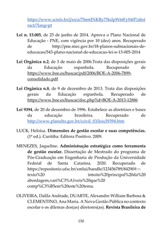 150
https://www.scielo.br/j/es/a/7Sm6JNKBy75kdpW6tFyS4fP/abst
ract/?lang=pt
Lei n. 13.005, de 25 de junho de 2014. Aprova o Plano Nacional de
Educação - PNE, com vigência por 10 (dez) anos. Recuperado
de http://pne.mec.gov.br/18-planos-subnacionais-de-
educacao/543-plano-nacional-de-educacao-lei-n-13-005-2014
Lei Orgânica n.2, de 3 de maio de 2006.Trata das disposições gerais
da Educação espanhola. Recuperado de
https://www.boe.es/buscar/pdf/2006/BOE-A-2006-7899-
consolidado.pdf
Lei Orgânica n.8, de 9 de dezembro de 2013. Trata das disposições
gerais da Educação espanhola. Recuperado de
https://www.boe.es/buscar/doc.php?id=BOE-A-2013-12886
Lei 9394, de 20 de dezembro de 1996. Estabelece as diretrizes e bases
da educação brasileira. Recuperado de
http://www.planalto.gov.br/ccivil_03/leis/l9394.htm
LUCK, Heloísa. Dimensões de gestão escolar e suas competências.
(1ª ed.). Curitiba: Editora Positivo. 2009.
MENEZES, Jaqueline. Administração estratégica como ferramenta
de gestão escolar. Dissertação de Mestrado do programa de
Pós-Graduação em Engenharia de Produção da Universidade
Federal de Santa Catarina. 2020. Recuperado de
https://repositorio.ufsc.br/xmlui/handle/123456789/84290#:~:
texto%20 intuito%20principal%20da%20
abordagem,vari%C3%A1veis%20que%20
comp%C3%B5em%20este%20tema.
OLIVEIRA, Dalila Andrade, DUARTE, Alexandre William Barbosa &
CLEMENTINO, Ana Maria. A Nova Gestão Pública no contexto
escolar e os dilemas dos(as) diretores(as). Revista Brasileira de
 