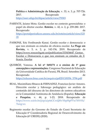 151
Política e Administração da Educação, v. 33, n. 3, p. 707-726.
2017. Recuperado de
https://seer.ufrgs.br/rbpae/article/view/79303
PARENTE, Juiano Mota. Gestão escolar no contexto gerencialista: o
papel do diretor escolar. Roteiro, v. 42, n. 2, p. 259-280. 2017.
Recuperado de
https://portalperiodicos.unoesc.edu.br/roteiro/article/view/125
35
PASSONE, Eric Ferdinando Kanai. Gestão escolar e democracia: o
que nos ensinam os estudos de eficácia escolar. La Plage em
Revista, v. 5, n. 2, p. 142-156, 2019. Recuperado de
https://www.researchgate.net/publication/333434647_Gestao_
Escolar_e_Democracia_o_que_nos_ensinam_os_estudos_de_E
ficacia_Escolar
QUEIRÓZ, Vanessa. A lei nº 5692/71 e o ensino de 1º grau:
concepções e representações. Congresso Nacional de Educação
da Universidade Católica do Paraná, PR, Brasil. Setembro 2013.
Recuperado de
https://educere.bruc.com.br/arquivo/pdf2013/8356_5796.pdf
REAL, Maximiliano Ritacco & FERNADEZ, Francisco Javier Amores.
Dirección escolar y liderazgo pedagógico: un análisis de
contenido del discurso de los directores de centros educativos
en la Comunidad Autónoma de Andalucía (España). Educação
e Pesquisa, v. 44, p. 1-23, 2018. Recuperado de
https://www.scielo.br/j/ep/a/p4sCCwQHvYbpHpPTw74YtYk/
?lang=es
Regimento escolar do Governo do Estado do Ceará Secretaria de
Educação 6ª Coordenadoria Regional de Desenvolvimento da
Educação (6ª CREDE) (2020).
 