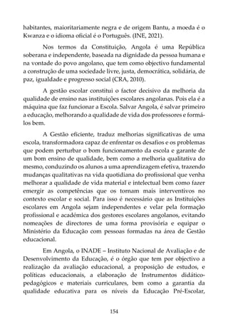 154
habitantes, maioritariamente negra e de origem Bantu, a moeda é o
Kwanza e o idioma oficial é o Português. (INE, 2021).
Nos termos da Constituição, Angola é uma República
soberana e independente, baseada na dignidade da pessoa humana e
na vontade do povo angolano, que tem como objectivo fundamental
a construção de uma sociedade livre, justa, democrática, solidária, de
paz, igualdade e progresso social (CRA, 2010).
A gestão escolar constitui o factor decisivo da melhoria da
qualidade de ensino nas instituições escolares angolanas. Pois ela é a
máquina que faz funcionar a Escola. Salvar Angola, é salvar primeiro
a educação, melhorando a qualidade de vida dos professores e formá-
los bem.
A Gestão eficiente, traduz melhorias significativas de uma
escola, transformadora capaz de enfrentar os desafios e os problemas
que podem perturbar o bom funcionamento da escola e garante de
um bom ensino de qualidade, bem como a melhoria qualitativa do
mesmo, conduzindo os alunos a uma aprendizagem efetiva, trazendo
mudanças qualitativas na vida quotidiana do profissional que venha
melhorar a qualidade de vida material e intelectual bem como fazer
emergir as competências que os tornam mais interventivos no
contexto escolar e social. Para isso é necessário que as Instituições
escolares em Angola sejam independentes e velar pela formação
profissional e académica dos gestores escolares angolanos, evitando
nomeações de directores de uma forma provisória e equipar o
Ministério da Educação com pessoas formadas na área de Gestão
educacional.
Em Angola, o INADE – Instituto Nacional de Avaliação e de
Desenvolvimento da Educação, é o órgão que tem por objectivo a
realização da avaliação educacional, a proposição de estudos, e
políticas educacionais, a elaboração de Instrumentos didático-
pedagógicos e materiais curriculares, bem como a garantia da
qualidade educativa para os níveis da Educação Pré-Escolar,
 