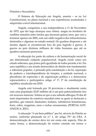 155
Primário e Secundário.
O Sistema de Educação em Angola, assenta – se na Lei
Constitucional, no plano nacional e nas experiências acumuladas e
adquiridas a nível internacional.
Angola, conquistou a sua independência a 11 de Novembro
de 1975, que tão logo alcançou essa vitória, surgiu no território de
conflitos armados entre irmãos que duraram quinze anos, que veio a
terminar apenas em 2002, com um saldo negativo das infraestruturas
destruídas e algumas no estado normal. Os quadros dispersos e até
mesmo alguns se encontravam fora do país fugindo à guerra. A
guerra no país dizimou milhares de vidas humanas que até os
quadros nacionais pereceram.
A educação faz parte da cultura e da humanização social de
um determinado conjunto populacional. Angola existe como um
estado soberano, que prima pela igualdade de todos perante a lei. Em
uma república e um estado democrático de direito tem fundamentos
a soberania popular, o primado pela constituição e da lei, separação
de poderes e interdependência de funções, a unidade nacional, o
pluralismo de expressão e de organização política e a democracia
representativa e participativo artigo nº 1º, 2º da constituição da
república atualizada em 2010.
Angola está formada por 18 províncias e atualmente conta
com uma população 32,87 milhões de é um país potencialmente rico
em recursos minerais. Estima-se que o seu subsolo albergue 35 dos 45
mais importantes do comércio mundial entre os quais se destacam o
petróleo, gás natural, diamantes, fosfatos, substâncias betuminosas,
ferro, cobre, magnésio, ouro e rochas ornamentais, (PORTAL GOV.
ANGOLA, 2021).
A educação “é um bem público” por lei, através do Direito ao
ensino, conforme plasmado no n.º 1, do artigo 79.º da CRA. A
democratização do ensino deve ter em conta este aspecto. Dita de
outra forma, a democratização do ensino consiste em tornar o
 