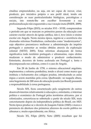 156
citadino empreendedor, ou seja, em ser capaz de inovar, criar,
produzir, por iniciativa própria o seu perfil ideal, tendo em
consideração as suas particularidades biológicas, psicológicas e
sociais, isto remete-lhe em escolher livremente a sua
profissionalização não esquecendo a sua vocação inata (INIDE, 2009).
Segundo Filipe (2015), os séculos XVI – XVIII, compreendem
o período em que se marcam os primeiros passos da educação com
carácter escolar através da igreja católica, isto é, teve início o ensino
escolar em Angola. Nesta mesma época, regista-se a ocorrência das
chamadas reformas Pombalinas, conhecidas como "modernizantes”,
cujo objectivo preconizava melhorar a administração do império
português e aumentar as rendas obtidas através da exploração
colonial (NETO, 2005). Estas reformas alcançaram de forma
significativa todo território português e ultramarino, cujos efeitos
mudaram o modo de administrar e produzir conhecimento.
Entretanto, decorreu de forma acelerada em Portugal e, lenta e
descompassada nas colónias, como é o caso de Angola.
Em 28 de Junho de 1759, o sistema educacional angolano,
implementou a reforma pombalina, tendo o alvará como marco que
instituiu o fechamento dos colégios jesuítas, introduzindo as aulas
régias a serem mantidas pela coroa. Quebrando –se naquela altura,
uma hegemonia de 200 anos de educação jesuíta (no Brasil) passando
a responsabilidade à coroa portuguesa.
Século XIX, ficou caracterizado pelo surgimento de outros
desenvolvimentos relativamente à educação e, entretanto, o interesse
político e económico de Portugal pelos territórios africanos, por si
colonizados, concretizou-se sobretudo a partir do século XIX, mais
concretamente depois da independência política do Brasil, em 1825.
Nesta época produz-se o decreto de Joaquim Falcão (1845) e marca o
prenúncio da abertura dos primeiros alicerces da escola pública no
ultramar e, muito especialmente, em África.
Século XX, Filipe (2015); Neto (2005) ressaltam que foi
 
