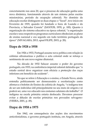 157
concretamente nos anos 20, que o processo de educação ganha uma
nova dinâmica, funcionando através de um sistema pelas escolas
missionárias, período da ocupação colonial). No domínio da
educação escolar distinguem-se duas etapas: o “liceal”, teve início em
Fevereiro de 1919, quando foi fundado o liceu de Luanda e da
Província, o Salvador Correia” (SANTOS, 1970, p. 185). Quanto à
organização do sistema educativo na época colonial, “a organização
escolar e seus respectivos programas curriculares obedeciam ao plano
de ensino nacional e era seguido em todo território português da
época” (NIVAGARA, 2013, apud FILIPE, 2015, p. 20).
Etapa de 1928 a 1958
Em 1926 a 1933, Portugal assume nova política com relação às
colónias ultramarinas e publica o acto colonial onde se reforça o
sentimento de um novo regime ditatorial.
Na década de 1932 Salazar assume o poder do governo
português, em 1933, na conferência imperial colonial defendia que “o
estado central deve organizar com eficácia a protecção das raças
inferiores em benefício do ocidente”.
No que se refere à Educação e o ensino, o Estado Novo, ainda
entendia politicamente ser desnecessário a escolarização como
afirmava o boletim do Ensino da colónia de Angola, “o indígena tem
de ser um indivíduo útil principalmente no seu meio de origem e só
poderá ser, uma vez educado nos costumes salutares do trabalho”. O
indígena na escola primária estaria deslocado. Devemos procurar
evitar a difusão de escolas primárias nos povoados selvagens»
(VIEIRA, 2001, p. 49).
Etapa: de 1958 a 1975
Em 1962, em consequência das acções dos movimentos
anticolonialistas, o governo português instituiu, em Angola, através
 