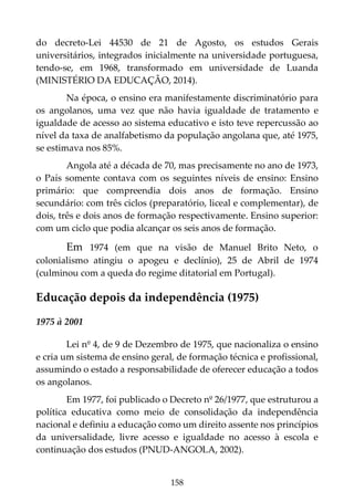 158
do decreto-Lei 44530 de 21 de Agosto, os estudos Gerais
universitários, integrados inicialmente na universidade portuguesa,
tendo-se, em 1968, transformado em universidade de Luanda
(MINISTÉRIO DA EDUCAÇÃO, 2014).
Na época, o ensino era manifestamente discriminatório para
os angolanos, uma vez que não havia igualdade de tratamento e
igualdade de acesso ao sistema educativo e isto teve repercussão ao
nível da taxa de analfabetismo da população angolana que, até 1975,
se estimava nos 85%.
Angola até a década de 70, mas precisamente no ano de 1973,
o País somente contava com os seguintes níveis de ensino: Ensino
primário: que compreendia dois anos de formação. Ensino
secundário: com três ciclos (preparatório, liceal e complementar), de
dois, três e dois anos de formação respectivamente. Ensino superior:
com um ciclo que podia alcançar os seis anos de formação.
Em 1974 (em que na visão de Manuel Brito Neto, o
colonialismo atingiu o apogeu e declínio), 25 de Abril de 1974
(culminou com a queda do regime ditatorial em Portugal).
Educação depois da independência (1975)
1975 à 2001
Lei nº 4, de 9 de Dezembro de 1975, que nacionaliza o ensino
e cria um sistema de ensino geral, de formação técnica e profissional,
assumindo o estado a responsabilidade de oferecer educação a todos
os angolanos.
Em 1977, foi publicado o Decreto nº 26/1977, que estruturou a
política educativa como meio de consolidação da independência
nacional e definiu a educação como um direito assente nos princípios
da universalidade, livre acesso e igualdade no acesso à escola e
continuação dos estudos (PNUD-ANGOLA, 2002).
 
