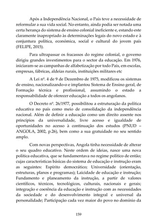 159
Após a Independência Nacional, o País teve a necessidade de
reformular a sua vida social. No entanto, ainda podia ser notada uma
certa herança do sistema de ensino colonial ineficiente e, estando este
claramente inapropriado às determinações legais do novo estado e à
conjuntura política, económica, social e cultural do jovem país
(FELIPE, 2015).
Para ultrapassar os fracassos do regime colonial, o governo
dirigiu grandes investimentos para o sector da educação. Em 1976,
iniciaram-se as campanhas de alfabetização por todo País, em escolas,
empresas, fábricas, aldeias rurais, instituições militares etc
A Lei nº. 4 de 9 de Dezembro de 1975, modificou os sistemas
de ensino, nacionalizando-o e implantou Sistema de Ensino geral, de
Formação técnica e profissional, assumindo o estado a
responsabilidade de oferecer educação a todos os angolanos.
O Decreto nº. 26/1977, possibilitou a estruturação da política
educativa no país como meio de consolidação da independência
nacional. Além de definir a educação como um direito assente nos
princípios da universalidade, livre acesso e igualdade de
oportunidades no acesso à continuação dos estudos (PNUD –
ANGOLA, 2002, p.26), bem como a sua gratuidade no seu sentido
amplo.
Com novas perspectivas, Angola tinha necessidade de alterar
o seu quadro educativo. Neste ordem de ideias, nasce uma nova
política educativa, que se fundamentava no regime político de então;
cujas características básicas do sistema de educação e instrução eram
as seguintes: Espírito democrático; Universidade (orientação,
estruturas, planos e programas); Laicidade de educação e instrução;
Fundamento e planeamento da instrução, a partir de valores
científicos, técnicos, tecnológicos, culturais, nacionais e gerais;
integração e coerência da educação e instrução com as necessidades
da sociedade e do desenvolvimento integral e universal da
personalidade; Participação cada vez maior do povo no domínio da
 