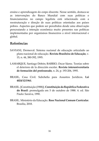 16
ensino e aprendizagem do corpo discente. Nesse sentido, destaca-se
as intervenções do Banco Mundial com suas políticas e
financiamentos no campo legalista está relacionado com a
reestruturação e direção de suas políticas orientadas aos países
pobres. Aspectos que podem ser percebidos desde uma observação
perscrutando a intenção econômica muito presentes nas políticas
implementadas por organismos financeiros a nível internacional e
global.
Referências
SAVIANI, Dermeval. Sistema nacional de educação articulado ao
plano nacional de educação. Revista Brasileira de Educação, v.
15, n. 44, 380-392, 1995.
LAMARQUE, Santiago Debón; BARRIO, Oscar Sáenz. Teorías sobre
el deterioro de la dirección escolar. Revista interuniversitaria
de formación del profesorado, n. 24, p. 193-206, 1995.
BRASIL, Casa Civil. Subchefia para Assuntos Jurídicos. Lei
4024/12/1961.
BRASIL. [Constituição (1988)]. Constituição da República Federativa
do Brasil: promulgada em 5 de outubro de 1988. 4. ed. São
Paulo: Saraiva, 1990.
BRASIL. Ministério da Educação. Base Nacional Comum Curricular.
Brasília, 2018.
 