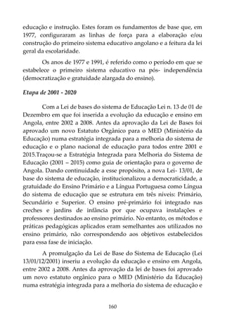 160
educação e instrução. Estes foram os fundamentos de base que, em
1977, configuraram as linhas de força para a elaboração e/ou
construção do primeiro sistema educativo angolano e a feitura da lei
geral da escolaridade.
Os anos de 1977 e 1991, é referido como o período em que se
estabelece o primeiro sistema educativo na pós- independência
(democratização e gratuidade alargada do ensino).
Etapa de 2001 - 2020
Com a Lei de bases do sistema de Educação Lei n. 13 de 01 de
Dezembro em que foi inserida a evolução da educação e ensino em
Angola, entre 2002 a 2008. Antes da aprovação da Lei de Bases foi
aprovado um novo Estatuto Orgânico para o MED (Ministério da
Educação) numa estratégia integrada para a melhoria do sistema de
educação e o plano nacional de educação para todos entre 2001 e
2015.Traçou-se a Estratégia Integrada para Melhoria do Sistema de
Educação (2001 – 2015) como guia de orientação para o governo de
Angola. Dando continuidade a esse propósito, a nova Lei- 13/01, de
base do sistema de educação, institucionalizou a democraticidade, a
gratuidade do Ensino Primário e a Língua Portuguesa como Língua
do sistema de educação que se estrutura em três níveis: Primário,
Secundário e Superior. O ensino pré-primário foi integrado nas
creches e jardins de infância por que ocupava instalações e
professores destinados ao ensino primário. No entanto, os métodos e
práticas pedagógicas aplicados eram semelhantes aos utilizados no
ensino primário, não correspondendo aos objetivos estabelecidos
para essa fase de iniciação.
A promulgação da Lei de Base do Sistema de Educação (Lei
13/01/12/2001) inseriu a evolução da educação e ensino em Angola,
entre 2002 a 2008. Antes da aprovação da lei de bases foi aprovado
um novo estatuto orgânico para o MED (Ministério da Educação)
numa estratégia integrada para a melhoria do sistema de educação e
 