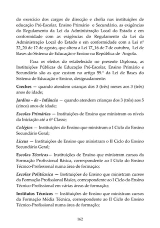 162
do exercício dos cargos de direcção e chefia nas instituições de
educação Pré-Escolar, Ensino Primário e Secundário, as exigências
do Regulamento da Lei da Administração Local do Estado e em
conformidade com as exigências do Regulamento da Lei da
Administração Local do Estado e em conformidade com a Lei nº
32_20 de 12 de agosto, que altera a Lei 17_16 de 7 de outubro, Lei de
Bases do Sistema de Educação e Ensino na República de Angola.
Para os efeitos do estabelecido no presente Diploma, as
Instituições Públicas de Educação Pré-Escolar, Ensino Primário e
Secundário são as que custam no artigo 59.° da Lei de Bases do
Sistema de Educação e Ensino, designadamente:
Creches — quando atendem crianças dos 3 (três) meses aos 3 (três)
anos de idade;
Jardins – de - Infância — quando atendem crianças dos 3 (três) aos 5
(cinco) anos de idade;
Escolas Primárias — Instituições de Ensino que ministram os níveis
da Iniciação até a 6ª Classe;
Colégios — Instituições de Ensino que ministram o I Ciclo do Ensino
Secundário Geral;
Liceus — Instituições de Ensino que ministram o II Ciclo do Ensino
Secundário Geral;
Escolas Técnicas— Instituições de Ensino que ministram cursos da
Formação Profissional Básica, correspondente ao I Ciclo do Ensino
Técnico-Profissional numa área de formação;
Escolas Politécnica — Instituições de Ensino que ministram cursos
da Formação Profissional Básica, correspondente ao I Ciclo do Ensino
Técnico-Profissional em várias áreas de formação;
Institutos Técnicos — Instituições de Ensino que ministram cursos
da Formação Média Técnica, correspondente ao II Ciclo do Ensino
Técnico-Profissional numa área de formação;
 