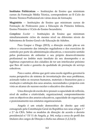 163
Institutos Politécnicos — Instituições de Ensino que ministram
cursos da Formação Média Técnica, correspondente ao II Ciclo do
Ensino Técnico-Profissional em várias áreas de formação;
Magistério — Instituições de Ensino que ministram cursos de
Formação de Professores para a Educação da Primeira Infância,
Ensino Primário e I Ciclo do Ensino Secundário;
Complexo Escolar — Instituições de Ensino que ministram
simultaneamente ciclos do mesmo nível ou diferentes níveis do
Subsistema de Ensino Geral e de Educação de Adultos.
Para Gaspar e Diogo (2013), a direcção escolar põe-se em
relevo o cruzamento das intenções reguladoras e dos exercícios de
controlo por parte da administração educativas, o necessário sentido
pelos professores de enfrentar o seu próprio desenvolvimento
profissional no âmbito mais imediato do seu desempenho e as
legítimas expectativas dos cidadãos de ter um interlocutor próximo
que lhes dê razão e garantia da qualidade de prestação de serviço
colectivos.
Para o autor, afirma que gerir uma escola significa governá-la
numa perspectiva de sistema de inventariação dos seus problemas,
acionado todos os recursos humanos, materiais e financeiros para a
resolução e satisfação dos seus anseios, necessidades e projectos com
vista ao alcance do sucesso escolar e educativo dos alunos.
Uma direcção de escola deve possuir a capacidade de reflexão,
nível de análise e criatividade, organizacional, comprometimento
com os objectivos dos anseios educativos, capacidade de organização
e posicionamento nos estatutos organizacionais.
Angola é um estado democrático de direito que está
consagrado pela Constituição Geral da República nos seus artigos 1.º
e 2.º da CRA. Sobre os modelos de direcção: de acordo o decreto
presidencial n.º 15/ 11 de Angola, p. 164, realça a cerca do perfil dos
titulares dos cargos de Direção e chefia nas alíneas (1,2,3,4,5):
 