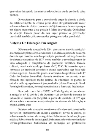 165
que vai ao desagrado das normas educacionais ou de gestão da coisa
pública.
O recrutamento para o exercício de cargo de direção e chefia
do estabelecimento de ensino geral, deve obrigatoriamente recair
sobre um docente efetivo com mais de 5 (cinco) anos de serviço e que
em alguns momentos deve possuir 5 fichas de avaliação. Os titulares
de direção tomam posse do seu lugar perante o governador
provincial, também, são exonerados pelo governador provincial.
Sistema De Educação Em Angola
O Sistema de educação de 2001, presta uma atenção particular
à formação de professores, devido não é só a fraca qualidade do corpo
docente que constitui um dos principais pontos de estrangulamento
do sistema educativos de 1977, como também o reconhecimento de
uma adequada e competência de proporção científica, técnica,
cultural, moral e cívica do professor (MC, 23 C: 3) preconiza que a
formação do professor de todos o ensino secundário seja feita pelo
ensino superior . Em médio prazo, a formação dos professores do I º
Ciclo do Ensino Secundário deveria continuar, no entanto a ser
efetuado nos institutos médio normal de educação, os planos de
estudos estão agrupados em 4 grupos de disciplinas: Formação Geral,
Formação Específicas, formação profissional e formação facultativo.
De acordo com a Lei n.º 32/20 de 12 de Agosto, lei que alterou
a antiga lei n.º 17 /16 de 7 de Outubro –Lei de Base do Sistema de
Educação e Ensino em (Angola), a partir do capítulo III 17.º que
afirma sobre a estrutura e organização do sistema de Educação, e
ensino, afirma que:
O sistema de educação e ensino é unificado e está constituído
por seis (6) subsistemas de ensino e quatro (4) níveis de ensino, os
subsistemas de ensino são os seguintes: Subsistema de educação pré-
escolar; Subsistema de ensino geral. Subsistema de ensino secundário
técnico-profissional; Subsistema de formação de professores;
 