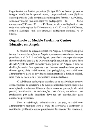 166
Organização do Ensino primário (Artigo 28.º): o Ensino primário
integra três Ciclos de aprendizagem, compreendendo duas (2) duas
classes para cada Ciclo e organiza-se da seguinte forma: 1º e 2 º Classe,
sendo a avaliação final dos objetivos pedagógicos do Ciclo
efetuada na 2º Classe; 3ª e 4ª Classe, sendo a avaliação final dos
objetivos pedagógicos do Ciclo efetuada na 2ª Classe; 5ª e 6ª Classes,
sendo a avaliação final dos objetivos pedagógica efetuada na 6ª
Classe.
Organização do Modelo Escolar nos Centros
Educativo em Angola
O modelo de direção escolar em Angola, é contemplado pela
forma como a educação em Angola apresenta e assento ao decreto
presidencial nº 04 / 11, de 3 de Agosto que afirma do papel do corpo
diretivo e chefia escolar, do Diário da República, edição de sexta feira
de 1 de Agosto de 2009, que aprova o seguinte: Em Angola, o modelo
de direção escolar é composto no caso dos centros educativos, por um
diretor geral, dois subdiretores, um pedagógico, um subdiretor
administrativo para as atividades administrativas e finança escolar,
uma chefe de secretaria e funcionários administrativos.
O subdiretor pedagógico coordena as suas atividades com os
coordenadores de disciplina e de curso os quais fazem um circuito na
resolução de muitos conflitos escolares como: organização de mini
pautas; atendimento às reclamações dos alunos; coordenar dos
professores por cada disciplina deve ter um coordenador para
auxiliar os professores.
Para a subdireção administrativa, ou seja, o subdiretor
administrativo trabalha com o chefe da secretaria e controlam o
mobiliário, gestão de escola e planificação dos orçamentos escolares.
 