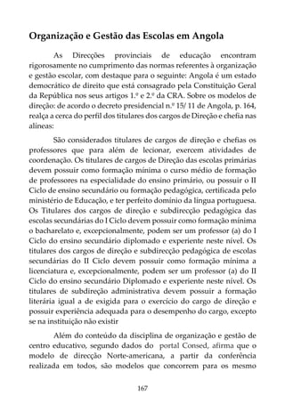 167
Organização e Gestão das Escolas em Angola
As Direcções provinciais de educação encontram
rigorosamente no cumprimento das normas referentes à organização
e gestão escolar, com destaque para o seguinte: Angola é um estado
democrático de direito que está consagrado pela Constituição Geral
da República nos seus artigos 1.º e 2.º da CRA. Sobre os modelos de
direção: de acordo o decreto presidencial n.º 15/ 11 de Angola, p. 164,
realça a cerca do perfil dos titulares dos cargos de Direção e chefia nas
alíneas:
São considerados titulares de cargos de direção e chefias os
professores que para além de lecionar, exercem atividades de
coordenação. Os titulares de cargos de Direção das escolas primárias
devem possuir como formação mínima o curso médio de formação
de professores na especialidade do ensino primário, ou possuir o II
Ciclo de ensino secundário ou formação pedagógica, certificada pelo
ministério de Educação, e ter perfeito domínio da língua portuguesa.
Os Titulares dos cargos de direção e subdirecção pedagógica das
escolas secundárias do I Ciclo devem possuir como formação mínima
o bacharelato e, excepcionalmente, podem ser um professor (a) do I
Ciclo do ensino secundário diplomado e experiente neste nível. Os
titulares dos cargos de direção e subdirecção pedagógica de escolas
secundárias do II Ciclo devem possuir como formação mínima a
licenciatura e, excepcionalmente, podem ser um professor (a) do II
Ciclo do ensino secundário Diplomado e experiente neste nível. Os
titulares de subdireção administrativa devem possuir a formação
literária igual a de exigida para o exercício do cargo de direção e
possuir experiência adequada para o desempenho do cargo, excepto
se na instituição não existir
Além do conteúdo da disciplina de organização e gestão de
centro educativo, segundo dados do portal Consed, afirma que o
modelo de direcção Norte-americana, a partir da conferência
realizada em todos, são modelos que concorrem para os mesmo
 