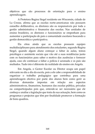 168
objetivos que são processos de orientação para o ensino
aprendizagem.
A Protetora Regina Siegel residente em Wisconsin, cidade de
La Crosse, afirma que as escolas norte-americanas não possuem
conselho deliberativo, os diretores são os responsáveis por toda a
gestão administrativa e financeira das escolas. Nas unidades de
ensino brasileiro, os diretores e funcionários se empenham para
aumentar a participação de pais e comunidade escolares buscando a
gestão democrática e participativa.
Ela citou ainda que as escolas possuem equipes
multidisciplinares para atendimento dos estudantes, segundo Regina
Siegel, quando algum aluno começar a faltar às aulas, temos
psicólogos e assistente sociais que vão até a suas residências junto
com os funcionários para saber o motivo das ausências e fornecer
ajuda, caso ele continuar a faltar a polícia é acionada e os pais são
multados. Tudo isto é diferente da realidade do ensino em Angola.
Em Angola, o Gestor Escolar ou Diretor ocupa um papel
relevante no dia a dia da escola, pois a ele cabe a responsabilidade de
organizar o trabalho pedagógico que contribua para uma
aprendizagem efectiva por parte dos alunos bem como gerir as
diversas demandas impostas em relação aos aspectos
administrativos, financeiros, humanos das escolas pública, privadas
ou comparticipadas pois que, entende-se ser necessário que ele
conheça e analise a legislação que trata da sua actuação, bem como os
programas e projectos que têm por finalidade promover a formação
de bons quadros.
 