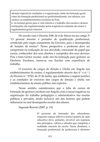 171
atenção especial às condições e à organização, tanto da formação geral,
como da formação profissional ou profissionalizante, nas oficinas, nos
centros ou estabelecimentos escolares do País.
6. As normas gerais para a vida interna e o trabalho das escolas e demais
instituições são regulamentadas pelos respectivos estatutos de ensino e
regulamentos gerais internos.
De acordo com o Decreto 3̸ 08, de 4 de Março no seu artigo 3º
“O pessoal docente é portador de qualificação profissional,
certificado pelo órgão competente do Governo, para o desempenho
de funções de ensino”. Nessa perspectiva o professor deve ser
competente na realização da sua atividade, consciente do papel que
exerce, conhecedor dos seus direitos e cumpridor dos seus deveres.
Pois o bom Gestor escolar, onde não há formação para gestores ou
Diretores Escolares, fazem-se nas Escolas com experiência de
trabalho.
O exercício de cargos de direção e Chefia em Angola nos
estabelecimentos de ensino, é regulamentado através dos 4.° e n.° 1
do Decreto n.° 37/03, de 27 de Junho, que estabelece o regime jurídico
e as condições de exercício dos cargos de direção e chefia nos
estabelecimentos de ensino público não superior.
Nesse sentido, consideramos que a falta de cursos de
formação de gestores escolares em Angola, está a causar negativas na
organização do trabalho pedagógico e administrativo das escolas
públicas e privadas, sendo inclusive um dos factores que podem
influenciar no mal desempenho escolar dos alunos.
Segundo Barreto (2007, p. 15):
O processo de formação dos educadores,
enquanto espaço reflexivo teórico-prático da ação
educativa deve, portanto, envolver um repensar
dos princípios, valores e atitudes que compõem a
realidade concreta da escola. Nessa dinâmica, a
formação profissional de professores e diretores
 