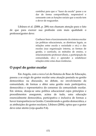 172
contribui para que o “fazer da escola” passe a se
dar de forma compartilhada, responsável e
consoante com as funções sociais que a escola tem
o dever de resguardar.
Libâneo et al. (2008, p. 289) nos chamam atenção para o fato
de que para exercer sua profissão com mais qualidade o
professor/gestor deve:
Conhecer bem o funcionamento do sistema escolar
(as políticas educacionais, as diretrizes legais, as
relações entre escola e sociedade e etc.) e das
escolas (sua organização interna, as formas de
gestão, o currículo, os métodos de ensino, o
relacionamento professor-aluno, a participação da
comunidade, etc.) e aprender a estabelecer
relações entre estas duas instâncias.
O papel do gestor escolar
Em Angola, com a nova Lei do Sistema de Base de Educação,
passou a se exigir do gestor escolar uma atuação pautada na gestão
democrática: na discussão, no debate, no envolvimento da
comunidade, de formas a obter uma gestão mais participativa,
democrática e representativa do consenso da comunidade escolar.
Em síntese, deseja-se uma política educacional cujos princípios e
procedimentos assegurem, acima de tudo, uma educação
essencialmente democrática, participativa e inclusiva de formas a
haver transparência na Gestão. Considerando a gestão democrática, e
as atribuições do gestor escolares, Libâneo (2004), opina que o gestor
deve estar atento (veja quadro 9.4).
 