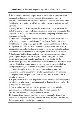 173
Quadro 9.4: Atribuições do gestor segundo Libâneo (2012, p. 217).
1.Supervisionar e responder por todas as atividades administrativas e
pedagógicas da escola bem como as atividades com os pais e a
comunidade e com outras instâncias da sociedade civil, bem como estar
habilitado com um nível académico aceitável e compatível com a função
diretora.
2. Assegurar as condições e meios de manutenção de um ambiente de
trabalho favorável e de condições materiais necessárias à consecução dos
objetivos da escola, incluindo a responsabilidade pelo patrimônio e sua
adequada utilização.
3. Promover a integração e a articulação entre a escola e a comunidade
próxima, com o apoio e iniciativa do Conselho de Escola, mediante
atividades de cunho pedagógico, científico, social, esportivo e cultural.
4. Organizar e coordenar as atividades de planejamento e do projeto
pedagógico-curricular, juntamente com a coordenação pedagógica, bem
como fazer o acompanhamento, avaliação e controle de sua execução.
5. Conhecer a legislação educacional e do ensino, as normas emitidas
pelos órgãos competentes e o Regime Escolar, assegurando o seu
cumprimento, possuir uma formação na área de Gestão Escolar.
6.Garantir a aplicação das diretrizes de funcionamento da instituição e das
normas disciplinares, apurando ou fazendo apurar irregularidade de
qualquer natureza, de forma transparente e explícita, mantendo a
comunidade escolar sistematicamente informada das medidas.
7. Conferir e assinar documentos escolares, encaminhar processos ou
correspondências e expedientes da escola, de comum acordo com a
secretaria escolar.
8. Supervisionar a avaliação da produtividade da escola em seu conjunto,
incluindo a avaliação do projeto pedagógico, da organização escolar, do
currículo e dos professores.
9. Buscar todos os meios e condições que favoreçam a atividade
profissional dos pedagogos especialistas, dos professores, dos
funcionários, visando à boa qualidade do ensino.
10. Supervisionar e responsabilizar-se pela organização financeira e
controle das despesas da escola, em comum acordo com o Conselho de
Escola, pedagogos especialistas e professores
 