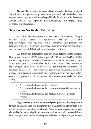 174
No que diz respeito a essas atribuições, cabe destacar o papel
significativo do gestor na gestão da organização do trabalho e do
espaço escolar para a melhoria da qualidade do ensino, não devendo
ater-se apenas aos aspectos administrativos, financeiros, mas,
sobretudo, pedagógicos.
Tendências Na Gestão Educativa
Ao falar de inovações em contextos educativos, Ortega
Estrada (2008) destaca a importância que tem para sua
implementação, suas ligações com as reformas que possam ser
implementadas. Se reformas e inovações vão na mesma direção, pode
ser que suas possibilidades de sucesso sejam maiores.
Ao tratar das mudanças geradas pelas reformas nas escolas,
Rodríguez Romero (1997 citado por ORTEGA ESTRADA, 2008),
aborda as grandes correntes de inovação educativa nas escolas, que
as nomeia como: “comunidades discursivas” (p. 64). Essas correntes
de inovação produzem mudanças nas maneiras de administrar e
manejar as escolas, e convivem no cenário de mudança. O autor
aponta as seguintes tendências que podemos observar no quadro:
numa interpretação crítico- hermenêutica, como é o caso da pesquisa
ação).
• A comunidade discursiva da excelência;
• A comunidade discursiva da reestruturação (gestão baseada na
escola);
• A comunidade discursiva das práticas culturais (modelos
baseados
O gestor tem papel fundamental para que a escola cumpra sua
função social, ou seja, de assegurar que os alunos se apropriem dos
conhecimentos científicos e culturais. A escola ao cumprir sua função
de mediação, influi significativamente na formação da personalidade
humana; por essa razão, são imprescindíveis os objetivos políticos e
 