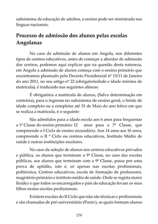 179
subsistema de educação de adultos, o ensino pode ser ministrado nas
línguas nacionais.
Processo de admissão dos alunos pelas escolas
Angolanas
No caso da admissão de alunos em Angola, nos diferentes
tipos de centros educativos, antes de começar a abordar de admissão
dos centros, podemos aqui explicar que na questão desta natureza,
em Angola a admissão de alunos começa com o ensino primário que
encontramos plasmado pelo Decreto Presidencial nº 15/11 de Janeiro
do ano 2011, no seu artigo nº 22 (obrigatoriedade e idade mínima de
matrícula), é traduzido nas seguintes alíneas:
É obrigatória a matrícula de alunos, (Salvo determinação em
contrária), para o ingresso no subsistema de ensino geral, o limite de
idade completo ou a completar até 31 de Maio do ano letivo em que
se realiza a matrícula, é o seguinte:
São admitidos para a idade escola aos 6 anos para frequentar
a 1ª Classe do ensino primário: 12 anos para a 7ª Classe, que
compreende o I Ciclo de ensino secundário. Aos 14 anos aos 16 anos,
compreende o II º Ciclo ou centros educativos, Instituto Médio de
saúde e outras instituições escolares.
No caso da seleção de alunos nos centros educativos privados
e pública, os alunos que terminam a 9ª Classe, no caso das escolas
públicas, aos alunos que terminam com a 9ª Classe, passa por uma
prova de aptidão, isto é, só apenas nas escolas profissionais,
politécnica, Centros educativos, escola de formação de professores,
magistério primário e instituto médio de saúde. Onde se regista maior
fluidez e que todos os encarregados e pais de educação levam os seus
filhos nestas escolas profissionais.
Existem escolas do II Ciclo que não são técnicas e profissionais
e são chamadas de pré-universitário (Puniv), as quais formam alunos
 
